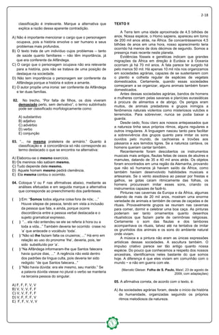 2-18
classificação é irrelevante. Marque a alternativa que
explica a razão dessa aparente contradição.
A) Não é importante mencionar o cargo que o personagem
ocupava, pois a história envolve o ser humano e seus
problemas mais profundos.
B) O texto trata de um indivíduo cujos problemas – tanto
de saúde quanto familiares – não têm importância, já
que era conferente da Alfândega.
C) O cargo que o personagem ocupava não era relevante
para a história, pois não se tratava de uma posição de
destaque na sociedade.
D) Não tem importância o personagem ser conferente da
Alfândega porque a história é sobre a amante.
E) O autor propõe uma ironia: ser conferente da Alfândega
e ter duas famílias.
02. No trecho, “Por falta de filhos, os dois viveram
demasiado perto, sem derivativo”, o termo sublinhado
pode ser classificado morfologicamente como:
A) substantivo
B) adjetivo
C) advérbio
D) verbo
E) conjunção
03. “... na mesma prateleira de armário.” Quanto à
classificação e à concordância só não corresponde ao
termo destacado o que se encontra na alternativa:
A) Elaborou-se o mesmo exercício.
B) Os meninos não sabiam mesmo.
C) Tudo depende dele mesmo.
D) Aquele homem mesmo pedirá clemência.
E) Ela mesma contou o ocorrido.
04. Coloque V ou F nas afirmativas abaixo, mediante as
análises efetuadas e em seguida marque a alternativa
que corresponde ao preenchimento dos parênteses.
( ) Em: “Somos todos alguma coisa fora de nós; ...”
Houve silepse de pessoa, tendo em vista a inclusão
da pessoa que fala, e ainda, porque ocorre
discordância entre a pessoa verbal destacada e o
sujeito gramatical expresso.
( ) “... ela não entendeu se ele se referia à hora ou a
toda a vida...” Também deveria ter ocorrido crase no
‘a’ que antecede o vocábulo ‘toda’.
( ) “Não só lhe faziam falta os cruzeiros; ...” Há erro em
relação ao uso do pronome ‘lhe’, deveria, pois, ter
sido substituído por ‘a’.
( ) “Na Alfândega informaram-lhe que Santos falecera
havia quinze dias, ...” A regência não está dentro
dos padrões da língua culta, pois deveria ter sido
redigido: “de que Santos falecera...”
( ) “Não havia dúvida: era ele mesmo, seu marido.” Se
a palavra dúvida viesse no plural o verbo se manteria
na terceira pessoa do singular.
A) F, F, F, V, V
B) V, V, V, F, F
C) V, V, F, F, F
D) V, F, F, F, V
E) F, F, V, V, V
TEXTO II
A Terra tem uma idade aproximada de 4,5 bilhões de
anos. Nossa espécie, o Homo sapiens, apareceu em torno
de 200 mil anos atrás, na África. Se concentrássemos 4,5
bilhões de anos em uma hora, nosso aparecimento teria
ocorrido há menos de dois décimos de segundo. Somos a
presença mais recente neste planeta.
Evidências fósseis e genéticas indicam que grandes
migrações da África em direção à Eurásia e à Oceania
ocorriam já há 70 mil anos. A fala parece ter surgido há
pelo menos 50 mil. Há apenas 10 mil nós nos organizamos
em sociedades agrárias, capazes de se sustentarem com
o plantio e colheita regular de espécies de vegetais
domesticados. Certamente, quando essas sociedades
começaram a se organizar, alguns animais também foram
domesticados.
Antes dessas sociedades agrárias, bandos de homens
e mulheres corriam pelas savanas e planícies eurasiáticas
à procura de alimentos e de abrigo. Os perigos eram
muitos, de animais predadores e grupos inimigos a
fenômenos naturais violentos como misteriosos vulcões e
terremotos. Para sobreviver, nunca se podia baixar a
guarda.
Desde cedo, ficou claro aos nossos antepassados que
a natureza tinha seus próprios ritmos, alguns regulares e
outros irregulares. A linguagem nasceu tanto para facilitar
a sobrevivência dos grupos quanto para imitar os sons
ouvidos pelo mundo, de cachoeiras e trovões aos
pássaros e aos temidos tigres. Se a natureza cantava, os
homens queriam cantar também.
Recentemente foram descobertos os instrumentos
musicais mais antigos, flautas feitas de ossos de abutres e
mamutes, datando de 35 e 40 mil anos atrás. Os objetos
foram encontrados em uma região da Alemanha, provando
que não só humanos já haviam saído da África, como
também haviam desenvolvido habilidades musicais e
artesanais. Se o vento assobiava ao passar por frestas e
galhos, se gotas caíam ritmicamente das folhas, os
homens procuravam imitar esses sons, criando os
instrumentos capazes de fazê-lo.
Pinturas nas cavernas da Europa e da África, algumas
datando de mais de 20 mil anos, mostram uma enorme
variedade de animais e também de cenas de caçadas e de
rituais. Provavelmente grupos se reuniam nas cavernas
para comer, dormir e celebrar uma boa caça. As pinturas
poderiam ser tanto ornamentos quanto desenhos
ritualísticos que faziam parte de cerimônias religiosas.
Certamente o som das flautas e dos tambores
acompanhava os rituais, talvez até na tentativa de imitar
os grunhidos dos animais e os sons do ambiente natural
onde viviam.
A música e a pintura não eram as únicas expressões
artísticas dessas sociedades. A escultura também. O
impulso criativo parece ser tão antigo quanto nossa
espécie. Do pouco que conhecemos a respeito dos nossos
ancestrais, identificamos neles bastante do que somos
hoje. A diferença é que eles viviam em comunhão com o
mundo − e não em guerra com ele.
(Marcelo Gleiser. Folha de S. Paulo, Mais!, 23 de agosto de
2009, com adaptações)
05. A afirmativa correta, de acordo com o texto, é:
A) As sociedades agrárias foram, desde o início da história
da humanidade, organizadas seguindo os próprios
ritmos melodiosos da natureza.
 