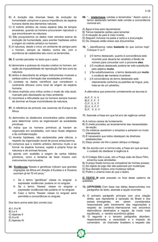 3-18
B) A duração das diversas fases de evolução da
humanidade comprova a pouca importância da espécie
humana diante dos elementos naturais.
C) O instinto artístico de nossa espécie data de tempos
ancestrais, quando os homens procuravam reproduzir o
que encontravam na natureza.
D) São pouquíssimos os dados mais remotos acerca da
evolução da humanidade, para aventar hipóteses sobre
a origem do instinto artístico no homem.
E) A natureza, desde o início um ambiente de perigos para
o homem, sempre se rebelou contra ele, com a
ocorrência de catástrofes tais como os terremotos.
06. É correto perceber no texto que o autor
A) demonstra a pobreza do impulso criativo no homem, em
razão da impossibilidade de reprodução fiel dos sons da
natureza.
B) atribui à descoberta de antigos instrumentos musicais a
certeza sobre a formação das sociedades primitivas.
C) contesta os dados científicos que consideram o
continente africano como local de origem da espécie
humana.
D) deixa implícita uma crítica contra o modo de vida atual,
marcado pelo desrespeito ao meio ambiente.
E) reconhece a dificuldade que os homens sempre tiveram
de dominar as forças incontroláveis da natureza.
07. A referência às pinturas nas cavernas da Europa e da
África
A) demonstra os obstáculos encontrados pelos cientistas
para determinar como se organizavam as sociedades
primitivas.
B) indica que os homens primitivos já haviam se
organizado em sociedades, com seus rituais religiosos
e de confraternização.
C) levanta hipóteses, não esclarecidas pela ciência, a
respeito da organização social de povos antiquíssimos.
D) comprova que o instinto artístico demorou muito a se
formar na espécie humana, sujeita à própria força da
natureza e de animais ferozes.
E) aponta com exatidão a origem de certos hábitos
primitivos, como a tentativa de fazer música com
instrumentos improvisados.
08. “Evidências fósseis e genéticas indicam que grandes
migrações da África em direção à Eurásia e à Oceania
ocorriam já há 70 mil anos.”
I- Se o termo “genéticas” viesse no singular a
expressão ‘evidências’ poderia vir no singular.
II- Se o termo ‘fósseis’ viesse no singular a
expressão ‘evidências’não poderia vir no singular.
III- Caso o termo ‘fósseis’ viesse no singular seria
permitida a concordância no singular.
Dos itens acima está (ão) correto (os):
A) I, II e III
B) I e II
C) Apenas II
D) II e III
E) Apenas III.
09. “... misteriosos vulcões e terremotos.” Assim como o
termo destacado também está correta a concordância
nominal em:
A) Água é boa para rejuvenescer.
B) Temos bastante razões para lamentar.
C) A situação do país é meio incerta.
D) Seguem inclusos na pasta a carta e a procuração.
E) Os cheques estão anexo aos documentos.
10. “...identificamos neles bastante do que somos hoje”.
Coloque V ou F.
( ) O termo destacado, quanto à concordância está
incorreto pois deveria ter recebido a flexão de
número para concordar com o pronome eles.
( ) O vocábulo destacado poderia ter sido substituído
pelo adjetivo muito.
( ) Se substituíssemos o termo destacado por muito
o vocábulo se manteria invariável.
( ) A concordância do termo destacado está
inteiramente conforme os padrões da língua, pois,
trata-se de um advérbio.
A alternativa que preenche corretamente as lacunas é:
A) F, F, V, V
B) F, F, F, F
C) F, V, V, F
D) V, V, F, F
E) F, V, V, V
11. Assinale a frase em que há erro de regência verbal:
A) A notícia carece de fundamento;
B) O chefe procedeu ao levantamento das necessidades
da seção;
C) Os médicos assistiram o simpósio e acharam-no muito
interessante;
D) É necessário que todos obedeçam às diretrizes
estabelecidas;
E) Daqui posso ver-lhe o passo oblíquo e trôpego.
12. De acordo com a norma culta, a frase em que se teve
o cuidado de obedecer à regência é:
A) O Colégio São Lucas, sito a Praça João de Deus Filho,
encerrou suas atividades;
B) O preço fixado tornou-se compatível de minhas posses;
C) As regras do jogo não são passíveis por mudanças;
D) Sua decisão implica uma mudança radical;
E) Prefiro o cinema mais do que o teatro.
O TEXTO III está anexado no final deste caderno de
questões.
13. (UFPI/2008) Com base nas idéias desenvolvidas nos
parágrafos do texto, assinale a opção incorreta:
A) O primeiro parágrafo principia com uma citação
direta, que representa a oposição do Brasil e dos
países emergentes, em serem considerados
responsáveis pelo travamento das negociações a
respeito do comércio internacional nos encontros
diplomáticos destinados a regular, de modo mais
equilibrado, o cenário econômico global.
B) O segundo e o terceiro parágrafos abordam,
respectivamente, a veracidade e o impacto do
comentário do chanceler brasileiro a respeito das
 