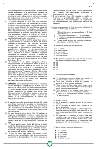 4-18
acusações primeiro-mundistas contra o Brasil e outros
países emergentes e a identificação histórica da
primeira acusação pública de autoridades norte-
americanas contra o Brasil, como o único embargador
de negociações entre ricos e emergentes no que
concerne ao comércio internacional.
C) O quarto parágrafo se inicia com uma avaliação
positiva da repercussão da declaração do ministro
brasileiro, menciona os pontos centrais de desacordo
entre os países litigantes (os subsídios agrícolas dos
governos norte-americano e europeu a constituir uma
forma de protecionismo), assinala a possibilidade de
recrudescimento de práticas desiguais em relação
aos emergentes, registra a posição do Brasil a
respeito do agronegócio internacional e prognostica
as cotações dos produtos alimentícios.
D) O quinto, o sexto e sétimo parágrafos situam,
respectivamente, o interesse do Brasil em reduzir
alíquotas de importação de produtos industriais
(desde que haja contrapartida na área
agropecuária); a dificuldade de concertação de uma
decisão entre o Brasil e os demais membros do
Mercosul a respeito da flexibilização comercial na
área industrial e a maior resistência argentina
respeitante ao comércio industrial; o acordo em
delineamento passível de apoio protecionista, na área
agrícola, de emergentes de grande porte, como Índia,
Indonésia e China.
E) O penúltimo e o último parágrafos aludem,
respectivamente, às divergências entre o Brasil e
os países asiáticos referidos no texto, no que
concerne à área industrial e à possibilidade de
obstruções por países sem tanto prestígio no cenário
internacional, como Venezuela e Bolívia, e às remotas
possibilidades de êxito nas negociações, as quais
ainda terão de passar por sessões mais amplas, com
a participação de um maior número de membros da
OMC, muito embora os países mais relevantes
participem da reunião de Genebra .
14.(UFPI/2008) O grau de comprometimento ou certeza do
usuário da língua a respeito do que declara pode ser
indicado de várias formas: por meio de verbos modais,
do tempo e modo verbais, da entoação ou mesmo de
verbos indicadores de opinião (crer, achar, etc).
Assinale, dentre as alternativas abaixo, a única que
não apresenta a explicação correta a respeito da
certeza ou do comprometimento do redator com
relação ao que declara:
A) O uso da expressão segundo alguns (linha 08) indica
uma fonte inteiramente ignorada ou absolutamente
não identificável. Com esse recurso, ele se exime de
uma possível crítica de parcialidade na medida em que
não analisa o problema de modo unilateral e não toma
nenhum partido.
B) Os usos do verbo dever (linhas 18 e 26) codificam a
noção de probabilidade, ou seja, o redator do texto
tem grande expectativa de que a declaração do
chanceler brasileiro não debilite a posição do Brasil em
Genebra e de que os bens alimentícios continuem em
alta.
C) A forma verbal devem (linha 21) abriga a noção
semântica de obrigação, de injunção. Nesse sentido, o
redator do texto entende que os referidos primeiro-
mundistas, obrigatoriamente, precisam ceder para que
se firmem novos acordos comerciais.
D) O uso do verbo pode (linha 38) carreia o traço
semântico de eventualidade, mas, ao mesmo tempo,
subentende o de capacidade. Por outras palavras, o
analista entende que os países citados são capazes
de interferir nas negociações multilaterais e,
eventualmente, vão fazê-lo.
E) O verbo parecer (linha 40) hospeda as noções de
inferência e probabilidade. Noutros termos, seu
uso representa uma interpretação e um palpite sobre
os desdobramentos das negociações travadas em
Genebra.
15. Observe as passagens do Texto III quanto à substituição do
termo em destaque por um pronome:
I- “O Brasil não aceitará a responsabilidade ...” (O Brasil
não aceita-lhe-á)
II- “... em culpar os emergentes...” (... em culpar-lhes)
III- “... listarem um grande número de produtos...”
(...listarem-los)
IV- “Esses países também têm interesses diferentes...”
(Esses países também têm-lhes...)
Constata-se, quanto aos itens acima, que:
a) Só I é correto
b) I e III são corretos
c) Só IV é correto
d) Todos são corretos
e) Todos são errados
16. No primeiro parágrafo do Texto III (de abertura),
encontramos o seguinte número de pronomes:
A. 02
B. 03
C. 04
D. 05
E. 06
17. Assinale a alternativa correta:
A. “... pela demora em que se chegar a um acordo.” (o
pronome “se” é um pronome apassivador)
B. “Muito bem, exclua-se o nome de Goebbels”. (o
pronome “se” é um pronome apassivador)
C. “Essa versão, repetida muitas vezes, acabou sendo
aceita e citada em muitos artigos” (nesta passagem,
temos três pronomes indefinidos).
D. “Se o encontro for um sucesso, ainda restará...” (a
palavra “se” é um pronome pessoal oblíquo átono).
E. ... porque só os principais pesos pesados...” (“porque” e
“os” são pronomes).
18. Sobre o Texto III
a. No 2º parágrafo, a palavra “porque” é um pronome
relativo.
b. No 2º parágrafo, a palavra “certo” trata-se de um
pronome indefinido.
c. No inicio do quarto parágrafo, a palavra “algumas” é
pronome indefinido de mesmo valor semântico do que
se encontra nesta frase: Político “algum” compra o meu
voto.
d. Na passagem “o momento é propicio para essa
redução, porque os preços...”, a palavra essa está
empregada no texto de forma errada quanto à idéia
anterior (ver o quarto parágrafo); se trocássemos “essa”
pela palavra “tal”, esta deixaria de ser um pronome.
Quanto aos itens acima, constata-se que...
A. Só I é correto
B. Só II é correto
C. Só IV é errado
D. Só II é errado
E. Todos são errados
 