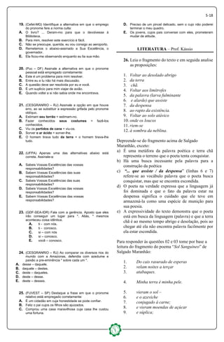 5-18
19. (Cefet-MG) Identifique a alternativa em que o emprego
do pronome fere a norma culta:
A. O livro? ... Deram-mo para que o devolvesse à
Biblioteca.
B. Para mim, resolver este exercício é fácil.
C. Não se preocupe, querida, eu vou consigo ao aeroporto.
D. Remetemos o abaixo-assinado a Sua Excelência, o
governador.
E. Ela ficou-me observando enquanto eu lia sua mão.
20. (Puc – DF) Assinale a alternativa em que o pronome
pessoal está empregado corretamente:
A. Este é um problema para mim resolver.
B. Entre eu e tu não há mais discussão.
C. A questão deve ser resolvida por eu e você.
D. É um suplicio para mim viajar de avião.
E. Quando voltei a si não sabia onde me encontrava.
21. (CESGRANRIO – RJ) Assinale a opção em que houve
erro, ao se substituir a expressão grifada pelo pronome
oblíquo.
A. Estimam seu torrão = estimam-no.
B. Fazer conhecidos seus costumes = fazê-los
conhecidos.
C. Viu os partidos de cana = viu-os.
D. Sorver o ar ácido = sorver-lhe.
E. O homem tirava tudo da terra = o homem tirava-lhe
tudo.
22. (UFPA) Apenas uma das alternativas abaixo está
correta. Assinale-a:
A. Sabeis Vossas Excelências das vossas
responsabilidades?
B. Sabem Vossas Excelências das suas
responsabilidades?
C. Sabeis Vossas Excelências das suas
responsabilidades?
D. Sabeis Vossas Excelências das vossas
responsabilidades?
E. Sabem Vossas Excelências das vossas
responsabilidades?
23. (GDF-SEA-IDR) Fala com a gerência. Aposto que eles
irão conseguir um lugar para *. Aliás, * mesmos
aconteceu coisa idêntica.
A. ti - com nós.
B. ti - conosco.
C. si – com nós
D. si – conosco.
E. você – conosco.
24. (CESGRANRIO – RJ) Ao comparar os diversos rios do
mundo com a Amazonas, defendia com azedume e
paixão a pre-eminência * sobre cada um *.
A. desse – daquele.
B. daquele – destes.
C. deste – daqueles.
D. deste – desse.
E. deste – desses.
25. (FUVEST – SP) Destaque a frase em que o pronome
relativo está empregado corretamente:
A. É um cidadão em cuja honestidade se pode confiar.
B. Feliz o pai cujos os filhos são ajuizados.
C. Comprou uma casa maravilhosa cuja casa lhe custou
uma fortuna.
D. Preciso de um pincel delicado, sem o cujo não poderei
terminar o meu quadro.
E. Os jovens, cujos pais conversei com eles, prometeram
mudar de atitude.
LITERATURA – Prof. Kássio
26. Leia o fragmento do texto e em seguida analise
as proposições:
1. Voltar ao desolado abrigo
2. da terra
3. chã.
4. Voltar aos limítrofes
5. da palavra (larva fulminante
6. e alarde) que assiste
7. da despensa
8. ao rapto da existência.
9. Voltar ao solo atávico
10. onde os loucos
11. riem-se
12. à sombra da neblina.
Depreende-se do fragmento acima de Salgado
Maranhão, exceto:
a) É uma metáfora da palavra poética e terra chã
representa o terreno que o poeta tenta conquistar.
b) Há uma busca incessante pela palavra para a
construção da poética
c) “... que assiste / da despensa” (linhas 6 e 7)
refere-se ao vocábulo palavra que o poeta busca
conquistar, mas que se encontra escondida.
d) O poeta na verdade expressa que a linguagem já
foi dominada e que o fato da palavra estar na
despensa significa o cuidado que ele teve em
armazená-la como uma espécie de munição para
sua poesia.
e) A expressividade do texto demonstra que o poeta
está em busca da linguagem (palavra) e que a terra
chã é ao mesmo tempo abrigo e desolação, pois ao
chegar até ela não encontra palavra facilmente por
ela estar escondida.
Para responder às questões 02 e 03 tome por base a
leitura do fragmento do poema “Sol Sanguíneo” de
Salgado Maranhão:
1. Do cais rasurado de esperas
2. velam noites a terçar
3. atabaques.
4. Minha terra é minha pele.
5. vieram o sol –
6. e o azeviche
7. conjugado à carne;
8. e vieram moendas de açúcar
9. e súplica;
 