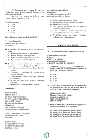 7-18
( ) Sol Sanguíneo traz a marca do exercício
poético em busca da expressão da linguagem em
múltiplas possibilidades
( ) O livro traz marcas da infância, sem,
contudo, revelar aspectos da terra.
A seqüência correta é:
a) VFVV
b) FVVF
c) VVVV
d) VFVF
e) VVVF
Leia o fragmento para responde à questão 08
“... e se tenho as mãos
especializadas na confeitaria
das palavras,...”
33. A metáfora do fragmento pode ser entendida
como:
a) Da construção literária, do texto poético
b) Da mera distração com as palavras
c) Da dificuldade na composição da poesia
d) Da facilidade de escrever a poesia
34. Assinale apenas a incorreta sobre o livro Sol
Sanguíneo e seu autor, Salgado Maranhão:
a) Revela uma postura centrada diante do fazer
poético;
b) Demonstra a influência da cultura e da
filosofia oriental;
c) É marcadamente barroco pelo traço rebuscado
da linguagem;
d) O autor traz para seus versos o estado de
equilíbrio;
e) O livro é um exemplo de poesia cultista.
Autorretrato
passei a infância
correndo atrás do sol,
pés descalços pelos matagais
por entre cascavéis e beija-flores.
cedo aprendi o milagre
das sementes: minha mãe
abria a terra
e eu semeava os milharais,
os campos de arroz e as colheitas.
– vim crescendo com a sarça hostil
sob a memória de crânios
sem nome.
quanto à poesia,
foi se alojando aos poucos
nos latifúndios do coração,
e se tenho as mãos
especializadas na confeitaria
das palavras,
vem da herança natural do ofício
de criar e engravidar as plantas.
35. Só não encontramos no poema acima:
a) Revelações da infância passada no campo
b) Aprendizado poético
c) Que a poesia nasceu em parte da labuta na
semeadura e na colheita
d) O ato de abrir e semear a terra pode ser
comparado ao ato da escritura literária
e) A poesia nasceu de outras vivências,
excluindo-se a vida no campo.
ESPANHOL – Prof. Rinaldo
36. Señala correctamente. El imperativo nace del:
a) presente del indicativo
b) futuro
c) futuro del subjuntivo
d) presente del subjuntivo
e) pretérito imperfecto del subjuntivo
37. Motorista, _____________ la encomienda a
tiempo (LLEVAR). En el imperativo afirmativo el
verbo que completa la frase es:
a) lleva
b) lleve
c) lleves
d) llevas
e) llevad
38. Señala abajo la alternativa que contenga todas
las personas en que no se puede hacer la
conjugación de los verbos en imperativo:
a) ella, ustedes, ellos
b) usted, nosotros, tu, ustedes
c) usted, tú, vosotros, yo
d) yo, ellas, él, ellos, ella
e) tú, el, ustedes
39. El verbo llamar está correctamente conjugado en
imperativo afirmativo en la alternativa:
a) llames, llame, llamemos, llaméis, llamen
b) llamas, llama, llamamos, llamáis, llaman
c) llama, llame, llamemos, llamad, llamen
d) llama, llama, llamemos, llamed, llamen
 