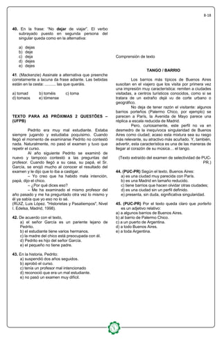 8-18
40. En la frase: “No dejar de viajar”. El verbo
subrayado puesto en segunda persona del
singular queda como en la alternativa:
a) dejas
b) deje
c) deja
d) dejes
e) dejes
41. (Mackenzie) Assinale a alternativa que preenche
corretamente a lacuna da frase adiante. Las bebidas
están en la cesta: .......... las que queráis.
a) tomad b) toméis c) toma
d) tomaos e) tómense
TEXTO PARA AS PRÓXIMAS 2 QUESTÕES –
(UFPB)
Pedrito era muy mal estudiante. Estaba
siempre jugando y estudiaba poquísimo. Cuando
llegó el momento de examinarse Pedrito no contestó
nada. Naturalmente, no pasó el examen y tuvo que
repetir el curso.
Al año siguiente Pedrito se examinó de
nuevo y tampoco contestó a las preguntas del
profesor. Cuando llegó a su casa, su papá, el Sr.
García, se enojó mucho al conocer el resultado del
examen y le dijo que lo iba a castigar.
– Yo creo que ha habido mala intención,
papá, dijo el chico.
– ¿Por qué dices eso?
– Me ha examinado el mismo profesor del
año pasado y me ha preguntado otra vez lo mismo y
él ya sabía que yo eso no lo sé.
(RUIZ, Luis López. "Historietas y Pasatiempos", Nivel
I. Edelsa, Madrid, 1998).
42. De acuerdo con el texto,
a) el señor García es un pariente lejano de
Pedrito.
b) el estudiante tiene varios hermanos.
c) la madre del chico está preocupada con él.
d) Pedrito es hijo del señor García.
e) el pequeño no tiene padre.
43. En la historia, Pedrito:
a) suspendió dos años seguidos.
b) aprobó el curso.
c) tenía un profesor mal intencionado
d) reconoció que era un mal estudiante.
e) no pasó un examen muy difícil.
Comprensión de texto
TANGO / BARRIO
Los barrios más típicos de Buenos Aires
suscitan en el viajero que los visita por primera vez
una impresión muy característica: remiten a ciudades
visitadas, a centros turísticos conocidos, como si se
tratara de un extraño dejá vu de corte urbano o
geográfico.
No deja de tener razón el visitante: algunos
barrios porteños (Palermo Chico, por ejemplo) se
parecen a París, la Avenida de Mayo parece una
réplica a escala reducida de Madrid.
Pero, curiosamente, este perfil no va en
desmedro de la inequívoca singularidad de Buenos
Aires como ciudad; acaso esta mixtura sea su rasgo
más relevante, su atractivo más acuñado. Y, también,
advertir, esta característica es una de las maneras de
llegar al corazón de su música… el tango.
(Texto extraído del examen de selectividad de PUC-
PR.)
44. (PUC-PR) Según el texto, Buenos Aires:
a) es una ciudad muy parecida con París.
b) es una Madrid en tamaño reducido.
c) tiene barrios que hacen olvidar otras ciudades;
d) es una ciudad sin un perfil definido.
e) presenta, sin duda, significativa singularidad.
45. (PUC-PR) Por el texto queda claro que porteño
es un adjetivo relativo:
a) a algunos barrios de Buenos Aires.
b) al barrio de Palermo Chico.
c) a un puerto de Argentina.
d) a todo Buenos Aires.
e) a toda Argentina.
 