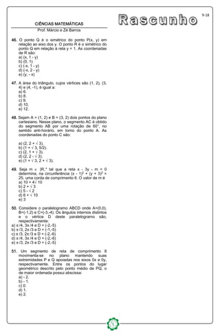 9-18
CIÊNCIAS MATEMÁTICASCIÊNCIAS MATEMÁTICASCIÊNCIAS MATEMÁTICASCIÊNCIAS MATEMÁTICAS
Prof. Márcio e Zé Barros
46464646.... O ponto Q é o simétrico do ponto P(x, y) em
relação ao eixo dos y. O ponto R é o simétrico do
ponto Q em relação à reta y = 1. As coordenadas
de R são:
a) (x, 1 - y)
b) (0, 1)
c) (-x, 1 - y)
d) (-x, 2 - y)
e) (y, - x)
47474747.... A área do triângulo, cujos vértices são (1, 2), (3,
4) e (4, -1), é igual a:
a) 6.
b) 8.
c) 9.
d) 10.
e) 12.
48484848.... Sejam A = (1, 2) e B = (3, 2) dois pontos do plano
cartesiano. Nesse plano, o segmento AC é obtido
do segmento AB por uma rotação de 60°, no
sentido anti-horário, em torno do ponto A. As
coordenadas do ponto C são:
a) (2, 2 + Ë3).
b) (1 + Ë3, 5/2).
c) (2, 1 + Ë3).
d) (2, 2 - Ë3).
e) (1 + Ë3, 2 + Ë3).
44449999.... Seja m Æ |Rø* tal que a reta x - 3y - m = 0
determina, na circunferência (x - 1)£ + (y + 3)£ =
25, uma corda de comprimento 6. O valor de m é
a) 10 + 4Ë10
b) 2 + Ë3
c) 5 - Ë2
d) 6 + Ë10
e) 3
55550000.... Considere o paralelogramo ABCD onde A=(0,0),
B=(-1,2) e C=(-3,-4). Os ângulos internos distintos
e o vértice D deste paralelogramo são,
respectivamente:
a) ™/4, 3™/4 e D = (-2,-5)
b) ™/3, 2™/3 e D = (-1,-5)
c) ™/3, 2™/3 e D = (-2,-6)
d) ™/4, 3™/4 e D = (-2,-6)
e) ™/3, 2™/3 e D = (-2,-5)
51515151.... Um segmento de reta de comprimento 8
movimenta-se no plano mantendo suas
extremidades P e Q apoiadas nos eixos 0x e 0y,
respectivamente. Entre os pontos do lugar
geométrico descrito pelo ponto médio de PQ, o
de maior ordenada possui abscissa:
a) - 2.
b) - 1.
c) 0.
d) 1.
e) 2.
 