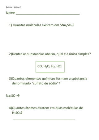 Química – Mateus F.
Nome ___________________________________
1) Quantas moléculas existem em 5Na2SO4?
2)Dentre as substancias abaixo, qual é a única simples?
CO, H2O, H2, HCl
3)Quantos elementos químicos formam a substancia
denominado “sulfato de sódio”?
Na2SO 
4)Quantos átomos existem em duas moléculas de
H2SO4?
__________________________________
 