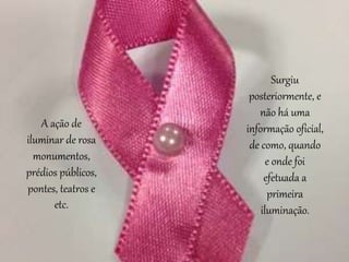 Surgiu
posteriormente, e
não há uma
informação oficial,
de como, quando
e onde foi
efetuada a
primeira
iluminação.
A ação de
iluminar de rosa
monumentos,
prédios públicos,
pontes, teatros e
etc.
 