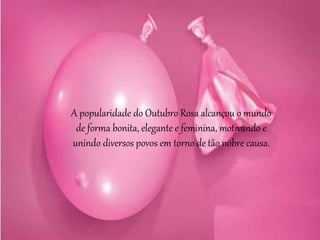 A popularidade do Outubro Rosa alcançou o mundo
de forma bonita, elegante e feminina, motivando e
unindo diversos povos em torno de tão nobre causa.
 