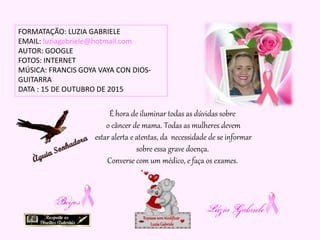 É hora de iluminar todas as dúvidas sobre
o câncer de mama. Todas as mulheres devem
estar alerta e atentas, da necessidade de se informar
sobre essa grave doença.
Converse com um médico, e faça os exames.
FORMATAÇÃO: LUZIA GABRIELE
EMAIL: luziagabriele@hotmail.com
AUTOR: GOOGLE
FOTOS: INTERNET
MÚSICA: FRANCIS GOYA VAYA CON DIOS-
GUITARRA
DATA : 15 DE OUTUBRO DE 2015
Repassesemmodificar
LuziaGabriele
 