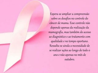 Espera-se ampliar a compreensão
sobre os desafios no controle do
câncer de mama. Esse controle não
depende apenas da realização da
mamografia, mas também do acesso
ao diagnóstico e ao tratamento com
qualidade e no tempo oportuno.
Ressalta-se ainda a necessidade de
se realizar ações ao longo de todo o
ano e não apenas no mês de
outubro.
 