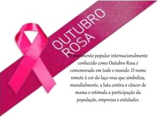 O movimento popular internacionalmente
conhecido como Outubro Rosa é
comemorado em todo o mundo. O nome
remete à cor do laço rosa que simboliza,
mundialmente, a luta contra o câncer de
mama e estimula a participação da
população, empresas e entidades.
 