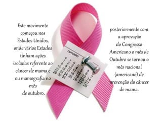 posteriormente com
a aprovação
do Congresso
Americano o mês de
Outubro se tornou o
mês nacional
(americano) de
prevenção do câncer
de mama.
Este movimento
começou nos
Estados Unidos,
onde vários Estados
tinham ações
isoladas referente ao
câncer de mama e
ou mamografia no
mês
de outubro,
 