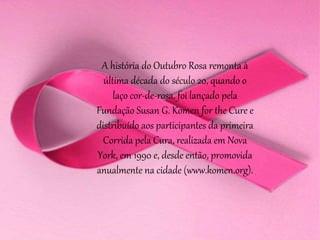 A história do Outubro Rosa remonta à
última década do século 20, quando o
laço cor-de-rosa, foi lançado pela
Fundação Susan G. Komen for the Cure e
distribuído aos participantes da primeira
Corrida pela Cura, realizada em Nova
York, em 1990 e, desde então, promovida
anualmente na cidade (www.komen.org).
 