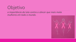 Objetivo
a importância da luta contra o câncer que mais mata
mulheres em todo o mundo.
 