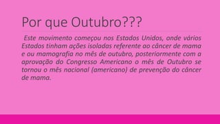 Por que Outubro???
Este movimento começou nos Estados Unidos, onde vários
Estados tinham ações isoladas referente ao câncer de mama
e ou mamografia no mês de outubro, posteriormente com a
aprovação do Congresso Americano o mês de Outubro se
tornou o mês nacional (americano) de prevenção do câncer
de mama.
 