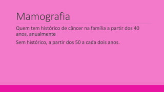 Mamografia
Quem tem histórico de câncer na família a partir dos 40
anos, anualmente
Sem histórico, a partir dos 50 a cada dois anos.
 