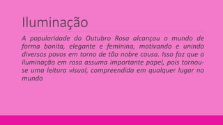 Iluminação
A popularidade do Outubro Rosa alcançou o mundo de
forma bonita, elegante e feminina, motivando e unindo
diversos povos em torno de tão nobre causa. Isso faz que a
iluminação em rosa assuma importante papel, pois tornou-
se uma leitura visual, compreendida em qualquer lugar no
mundo
 