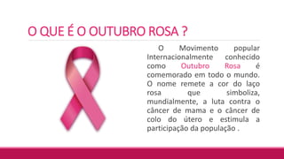 O QUE É O OUTUBRO ROSA ?
O Movimento popular
Internacionalmente conhecido
como Outubro Rosa é
comemorado em todo o mundo.
O nome remete a cor do laço
rosa que simboliza,
mundialmente, a luta contra o
câncer de mama e o câncer de
colo do útero e estimula a
participação da população .
 