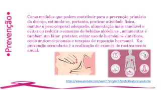 •Prevenção•
Como medidas que podem contribuir para a prevenção primária
da doença, estimula-se, portanto, praticar atividade física,
manter o peso corporal adequado, alimentação mais saudável e
evitar ou reduzir o consumo de bebidas alcóolicas., amamentar é
também um fator protetor, evitar uso de hormônios sintéticos,
como anticoncepcionais e terapias de reposição hormonal. E a
prevenção secundaria é a realização de exames de rastreamento
anual.
https://www.youtube.com/watch?v=EyNcfkSUqZs&feature=youtu.be
 