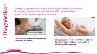 •Diagnóstico• Quando é encontrado um nódulo na região mamária através
do exame clínico ou autoexame, o médico ginecologista
poderá solicitar os seguintes exames:
Mamografia – para confirmar a presença
do nódulo nas mamas; Ultrassonografia de mama – quando não é possível
distinguir o cisto do nódulo na mamografia, a
ultrassonografia é requerida;
 