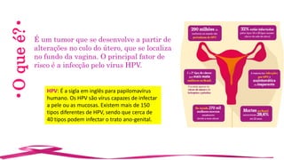 •Oqueé?•
É um tumor que se desenvolve a partir de
alterações no colo do útero, que se localiza
no fundo da vagina. O principal fator de
risco é a infecção pelo vírus HPV.
HPV: É a sigla em inglês para papilomavírus
humano. Os HPV são vírus capazes de infectar
a pele ou as mucosas. Existem mais de 150
tipos diferentes de HPV, sendo que cerca de
40 tipos podem infectar o trato ano-genital.
 