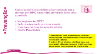 •Prevenção•
Como o câncer do colo uterino está relacionado com a
infecção pelo HPV, é necessário prevenir-se desse vírus,
através de:
• Vacinação contra HPV*
• Reduzir números de parceiros sexuais
• Usar preservativos nas relações sexuais
• Exame Papanicolau
* O Ministério da Saúde implementou no calendário
vacinal, em 2014, a vacina tetravalente contra o HPV para
meninas de 9 a 13 anos.
A partir de 2017, o Ministério estendeu a vacina para
meninas de 9 a 14 anos e meninos de 11 a 14 anos. Essa
vacina protege contra os tipos 6, 11, 16 e 18 do HPV.
 
