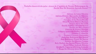 Trabalho desenvolvido pelos alunos do 1º módulo do Técnico Enfermagem da
Escola Etec Dr Demétrio Azevedo Júnior:
Adriano de Lima Oliveira
Aghata Christie Marcondes de Oliveira
Alexia Vitoria Petri Pontes
Caroline Ávila Bueno Tristão
Edna Barbosa Vianna Martins
Elenice Alves De Lima
Emelly Sabrina Oliveira Santos
Ereluci da Silva Pedro
Fabricio de Pontes Oliveira
Giovana Aparecida Rocher Valentim
Gislaine F. Almeida
Gustavo Criozotti Fernandes
Jackeline Rodrigues Dos Santos
Jose Rodrigues Nunes De Barros
Josiane De Oliveira Correia
Kely Stefani dos Santos Passos Oliveira
Kenia Adina Andrade Ribeiro
Kimberlly Camargo Cordeiro Andrade
Riane De Oliveira Alves De Aragão
 