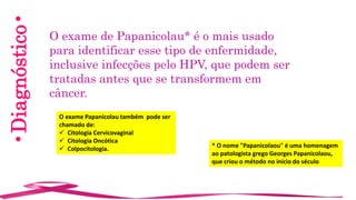 •Diagnóstico•
O exame de Papanicolau* é o mais usado
para identificar esse tipo de enfermidade,
inclusive infecções pelo HPV, que podem ser
tratadas antes que se transformem em
câncer.
* O nome "Papanicolaou" é uma homenagem
ao patologista grego Georges Papanicolaou,
que criou o método no início do século
O exame Papanicolau também pode ser
chamado de:
 Citologia Cervicovaginal
 Citologia Oncótica
 Colpocitologia.
 