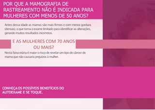 E AS MULHERES COM 70 ANOS
OU MAIS?
Antes dessa idade as mamas são mais firmes e com menos gordura
(densas), oquetorna oexamelimitado para identificar as alterações,
gerandomuitosresultados incorretos.
Nesta faixa etária é maiororiscoderevelar umtipo decâncerde
mamaquenãocausariaprejuízos à mulher.
POR QUE A MAMOGRAFIA DE
RASTREAMENTO NÃO É INDICADA PARA
MULHERES COM MENOS DE 50 ANOS?
CONHEÇAOS POSSÍVEIS BENEFÍCIOS DO
AUTOEXAME E SE TOQUE.
 
