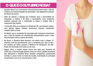 OQUEÉOOUTUBROROSA?
Q
U
A
I
ûûÃûûûûINAIûi
ûINTûMAûàûûÂNûiRài M
A
M
A
?
• Depois disso, o evento seguiu morno ano após ano. Somente em
2008 que a movimentação ganhou força em várias cidades brasileiras
que abraçaram o Outubro Rosa, fazendo companhas, promovendo
corridas e, assim como no resto do mundo, iluminando os principais
monumentos com a cor rosa durante a noite.
• Outubro Rosa é um movimento internacional durante todo o mês de
outubro em conscientização da prevenção e do diagnóstico precoce
do câncer de mama.
• Além de chamar a atenção das mulheres para a necessidade de
frequentar o médico e de fazer a mamografia, essa campanha
também estimula que a mulherada se toque e sempre faça o
autoexame das mamas.
• O Outubro Rosa só começou na década de 90, nos Estados Unidos,
com apenas alguns estados americanos fazendo campanhas
isoladas sobre o tema.
• Só depois que a campanha foi aprovada pelo Congresso Americano
que o mês de outubro foi reconhecido nacionalmente como o mês
da prevenção contra o câncer de mama.
• No Brasil, o Outubro Rosa demorou um pouco mais a chegar. O
primeiro sinal do envolvimento com a campanha por aqui se deu
em outubro de 2002, quando o Obelisco do Ibirapuera, em São
Paulo, foi iluminado com luzes cor de rosa.
 