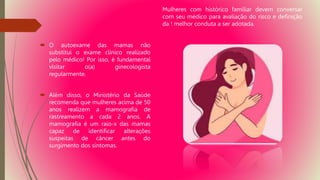  O autoexame das mamas não
substitui o exame clínico realizado
pelo médico! Por isso, é fundamental
visitar o(a) ginecologista
regularmente.
 Além disso, o Ministério da Saúde
recomenda que mulheres acima de 50
anos realizem a mamografia de
rastreamento a cada 2 anos. A
mamografia é um raio-x das mamas
capaz de identificar alterações
suspeitas de câncer antes do
surgimento dos sintomas.
Mulheres com histórico familiar devem conversar
com seu médico para avaliação do risco e definição
da ! melhor conduta a ser adotada.
 