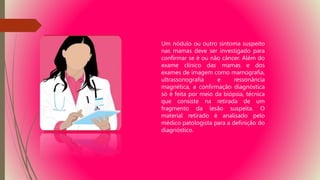 Um nódulo ou outro sintoma suspeito
nas mamas deve ser investigado para
confirmar se é ou não câncer. Além do
exame clínico das mamas e dos
exames de imagem como mamografia,
ultrassonografia e ressonância
magnética, a confirmação diagnóstica
só é feita por meio da biópsia, técnica
que consiste na retirada de um
fragmento da lesão suspeita. O
material retirado é analisado pelo
médico patologista para a definição do
diagnóstico.
 