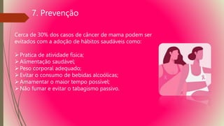 7. Prevenção
Cerca de 30% dos casos de câncer de mama podem ser
evitados com a adoção de hábitos saudáveis como:
Pratica de atividade física;
Alimentação saudável;
Peso corporal adequado;
Evitar o consumo de bebidas alcoólicas;
Amamentar o maior tempo possível;
Não fumar e evitar o tabagismo passivo.
 