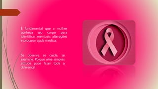 É fundamental que a mulher
conheça seu corpo para
identificar eventuais alterações
e procurar ajuda médica.
Se observe, se cuide, se
examine. Porque uma simples
atitude pode fazer toda a
diferença!
 