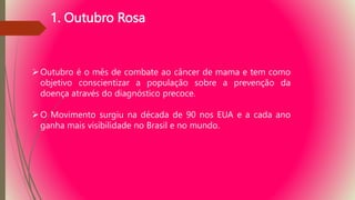 1. Outubro Rosa
Outubro é o mês de combate ao câncer de mama e tem como
objetivo conscientizar a população sobre a prevenção da
doença através do diagnóstico precoce.
O Movimento surgiu na década de 90 nos EUA e a cada ano
ganha mais visibilidade no Brasil e no mundo.
 