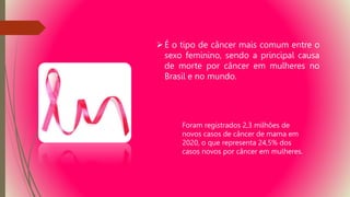 É o tipo de câncer mais comum entre o
sexo feminino, sendo a principal causa
de morte por câncer em mulheres no
Brasil e no mundo.
Foram registrados 2,3 milhões de
novos casos de câncer de mama em
2020, o que representa 24,5% dos
casos novos por câncer em mulheres.
 