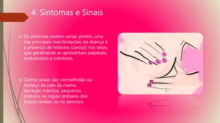 4. Sintomas e Sinais
 Os sintomas podem variar, porém, uma
das principais manifestações da doença é
a presença de nódulos (caroço) nos seios,
que geralmente se apresentam palpáveis,
endurecidos e indolores.
 Outros sinais são: vermelhidão ou
inchaço da pele da mama,
secreção mamilar, pequenos
nódulos na região embaixo dos
braços (axilas) ou no pescoço.
 