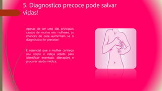 5. Diagnostico precoce pode salvar
vidas!
 Apesar de ser uma das principais
causas de mortes em mulheres, as
chances de cura aumentam se o
diagnóstico for precoce!
 É essencial que a mulher conheça
seu corpo e esteja atenta para
identificar eventuais alterações e
procurar ajuda médica.
 