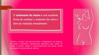 Embora o exame não permita fazer o diagnóstico da doença,
ele ajuda a identificar rapidamente alterações que surjam na
mama e possam indicar o desenvolvimento de câncer, sendo
um aliado na prevenção da doença.
 