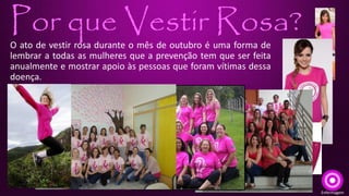 Por que Vestir Rosa? 
O ato de vestir rosa durante o mês de outubro é uma forma de 
lembrar a todas as mulheres que a prevenção tem que ser feita 
anualmente e mostrar apoio às pessoas que foram vítimas dessa 
doença. 
Enfermagem 
 