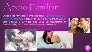 Apoio Familiar
O apoio de familiares é imprescindível para combater os
males da doença, a paciente sabendo que pode contar
com amigos e parentes nas fases de tratamento e
recuperação, facilita na melhora e nos resultados.
Enfermagem
 
