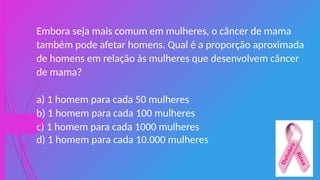 Embora seja mais comum em mulheres, o câncer de mama
também pode afetar homens. Qual é a proporção aproximada
de homens em relação às mulheres que desenvolvem câncer
de mama?
a) 1 homem para cada 50 mulheres
b) 1 homem para cada 100 mulheres
c) 1 homem para cada 1000 mulheres
d) 1 homem para cada 10.000 mulheres
 