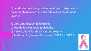 Quais dos fatores a seguir tem um impacto significativo
no aumento do risco de câncer de mama em homens
jovens?
a) Consumo regular de laticínios
b) Uso de fumo e bebidas alcóolicas.
c) Histórico familiar de câncer de próstata.
d) Portar mutações genéticas como BRCA1 e BRCA2
 