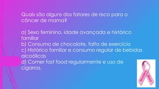 Quais são alguns dos fatores de risco para o
câncer de mama?
a) Sexo feminino, idade avançada e histórico
familiar
b) Consumo de chocolate, falta de exercício
c) Histórico familiar e consumo regular de bebidas
alcoólicas
d) Comer fast food regularmente e uso de
cigarros.
 
