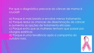Por que o diagnóstico precoce do câncer de mama é
crucial?
a) Porque é mais barato e envolve menos tratamento
b) Porque reduz as chances de disseminação do câncer
e aumenta as opções de tratamento eficazes
c) Porque evita que as mulheres tenham que passar por
cirurgias estéticas
d) Porque é uma tendência após a campanha do
outubro rosa.
 