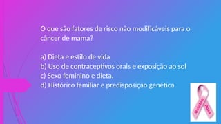 O que são fatores de risco não modificáveis para o
câncer de mama?
a) Dieta e estilo de vida
b) Uso de contraceptivos orais e exposição ao sol
c) Sexo feminino e dieta.
d) Histórico familiar e predisposição genética
 