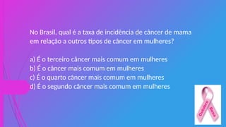 No Brasil, qual é a taxa de incidência de câncer de mama
em relação a outros tipos de câncer em mulheres?
a) É o terceiro câncer mais comum em mulheres
b) É o câncer mais comum em mulheres
c) É o quarto câncer mais comum em mulheres
d) É o segundo câncer mais comum em mulheres
 