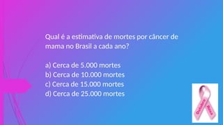 Qual é a estimativa de mortes por câncer de
mama no Brasil a cada ano?
a) Cerca de 5.000 mortes
b) Cerca de 10.000 mortes
c) Cerca de 15.000 mortes
d) Cerca de 25.000 mortes
 