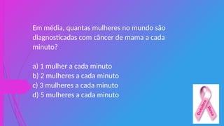 Em média, quantas mulheres no mundo são
diagnosticadas com câncer de mama a cada
minuto?
a) 1 mulher a cada minuto
b) 2 mulheres a cada minuto
c) 3 mulheres a cada minuto
d) 5 mulheres a cada minuto
 
