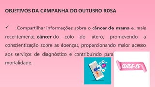 OBJETIVOS DA CAMPANHA DO OUTUBRO ROSA
 Compartilhar informações sobre o câncer de mama e, mais
recentemente, câncer do colo do útero, promovendo a
conscientização sobre as doenças, proporcionando maior acesso
aos serviços de diagnóstico e contribuindo para a redução da
mortalidade.
 
