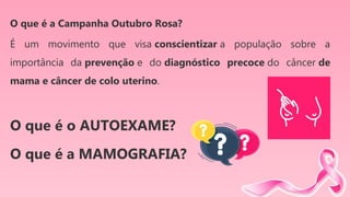 O que é a Campanha Outubro Rosa?
É um movimento que visa conscientizar a população sobre a
importância da prevenção e do diagnóstico precoce do câncer de
mama e câncer de colo uterino.
O que é o AUTOEXAME?
O que é a MAMOGRAFIA?
 