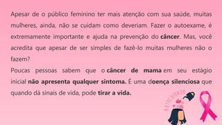 Apesar de o público feminino ter mais atenção com sua saúde, muitas
mulheres, ainda, não se cuidam como deveriam. Fazer o autoexame, é
extremamente importante e ajuda na prevenção do câncer. Mas, você
acredita que apesar de ser simples de fazê-lo muitas mulheres não o
fazem?
Poucas pessoas sabem que o câncer de mama em seu estágio
inicial não apresenta qualquer sintoma. É uma doença silenciosa que
quando dá sinais de vida, pode tirar a vida.
 